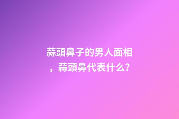 蒜頭鼻子的男人面相，蒜頭鼻代表什么？